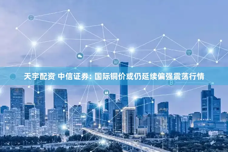 天宇配资 中信证券: 国际铜价或仍延续偏强震荡行情