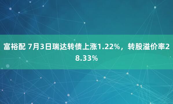 富裕配 7月3日瑞达转债上涨1.22%，转股溢价率28.33%