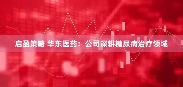 启盈策略 华东医药：公司深耕糖尿病治疗领域