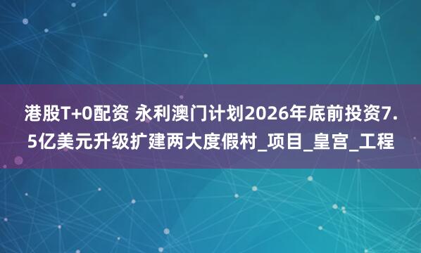 港股T+0配资 永利澳门计划2026年底前投资7.5亿美元升级扩建两大度假村_项目_皇宫_工程