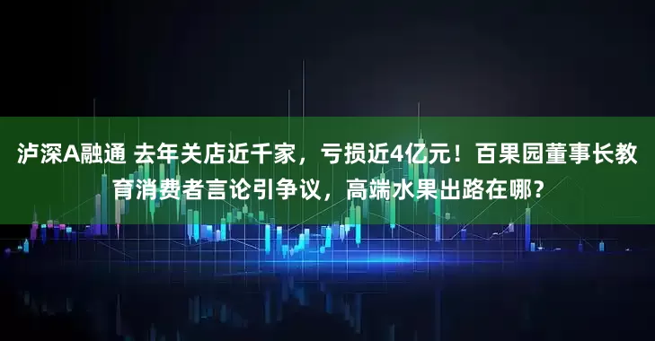泸深A融通 去年关店近千家，亏损近4亿元！百果园董事长教育消费者言论引争议，高端水果出路在哪？