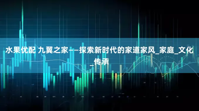 水果优配 九翼之家——探索新时代的家道家风_家庭_文化_传承