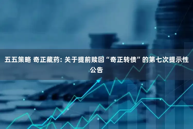 五五策略 奇正藏药: 关于提前赎回“奇正转债”的第七次提示性公告