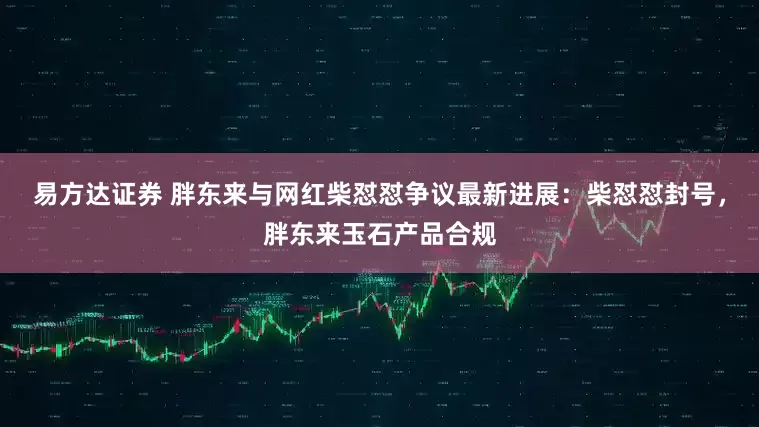 易方达证券 胖东来与网红柴怼怼争议最新进展：柴怼怼封号，胖东来玉石产品合规