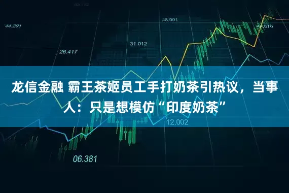 龙信金融 霸王茶姬员工手打奶茶引热议，当事人：只是想模仿“印度奶茶”