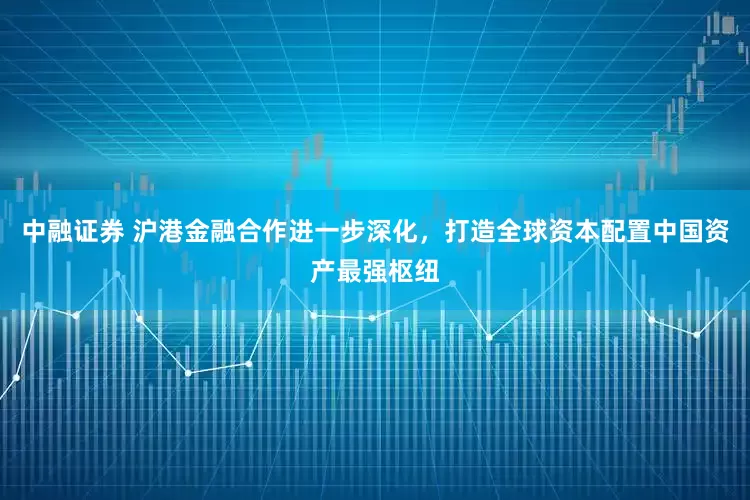 中融证券 沪港金融合作进一步深化，打造全球资本配置中国资产最强枢纽
