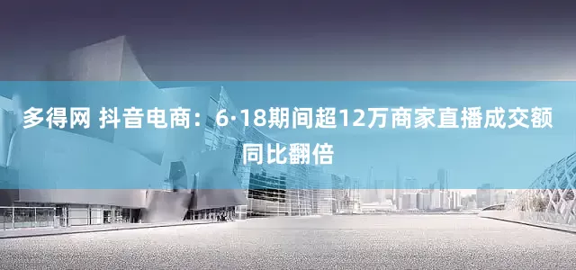 多得网 抖音电商：6·18期间超12万商家直播成交额同比翻倍
