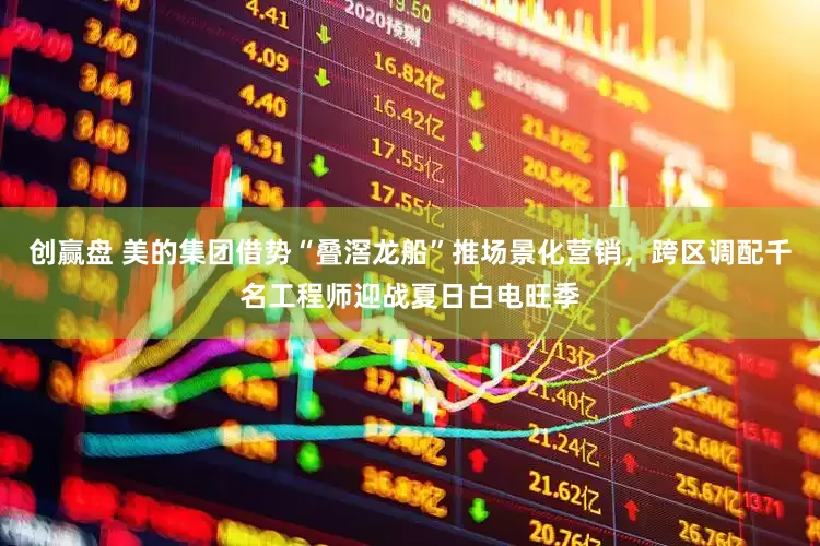 创赢盘 美的集团借势“叠滘龙船”推场景化营销，跨区调配千名工程师迎战夏日白电旺季